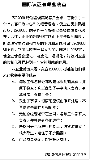 �ı���: ������֤����Щ����

ISO9000�ر�ǿ������ͻ�Ҫ�����ṩ��һ�����Կͻ�Ϊ���ġ��ľ�Ӫ���ʹ��ҵ���������г���ISO9000������һ���ô������ᳫ���ƻ���������������ҵ���ƶ�Ҳ�������ϲ㴫�������㣬����ͨ��Ҫ�����൱��������ͷ����ã���ISO9000��ͬ��������ת��һЩ��Ϊ�ġ������ԵĹ涨��ʹ��ҵ�������������ƶȻ���͸�������ܹ�����ҵ���ķ��ƻ�������һ���������ߵ����á�
	����ҵ����������ʵʩISO9000��׼�����Ǵ�����������Ҫ�����ڣ�
A��	ÿ������������涨�ú���ȷ���壬�����ڼ�飻�����������������˸������¿������оݿɲ飻
B��	���������飬�����Ӧ����˭���������������ȥ�������೶Ƥ��
C��	�����ܾ����Ƿ��ڹ�˾������������˸��𣬲����������ؽ��У�
D��	�ϸ�Էְ��̽��п��ƺ󣬽����������˺ܴ�Ľ�����ס�˲���©����
E��	��Ʒ�����ȶ����ͻ�Ͷ�߼��١�

��������Ϣ�ձ���2000.3.9
